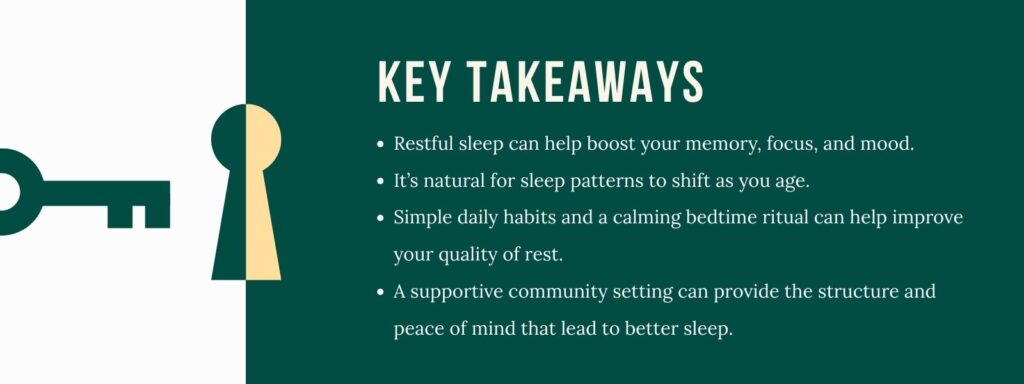 infographic that says 'Key Takeaways Restful sleep can help boost your memory, focus, and mood. It’s natural for sleep patterns to shift as you age. Simple daily habits and a calming bedtime ritual can help improve your quality of rest. A supportive community setting can provide the structure and peace of mind that lead to better sleep.'