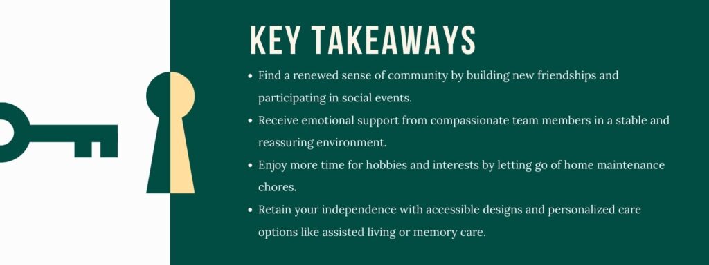infographic that says 'Key Takeaways
Find a renewed sense of community by building new friendships and participating in social events.
Receive emotional support from compassionate team members in a stable and reassuring environment.
Enjoy more time for hobbies and interests by letting go of home maintenance chores.
Retain your independence with accessible designs and personalized care options like assisted living or memory care.'