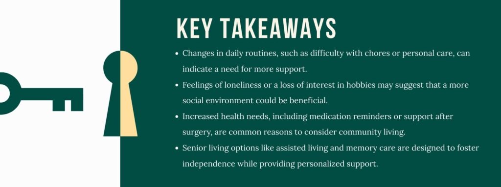 infographic that says 'Key Takeaways
Changes in daily routines, such as difficulty with chores or personal care, can indicate a need for more support.
Feelings of loneliness or a loss of interest in hobbies may suggest that a more social environment could be beneficial.
Increased health needs, including medication reminders or support after surgery, are common reasons to consider community living.
Senior living options like assisted living and memory care are designed to foster independence while providing personalized support.'