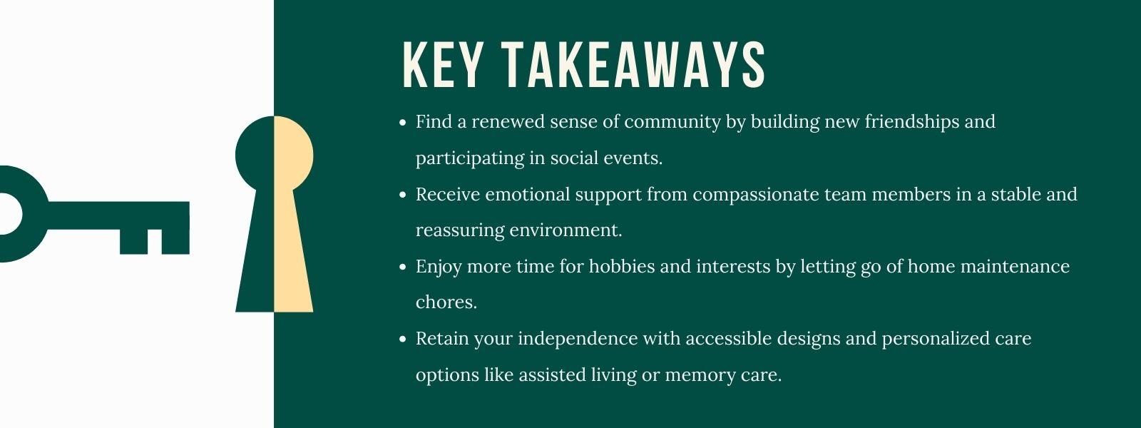 infographic that says 'Key TakeawaysOpen and honest communication with family is the first step toward a positive transition. Focus on shared goals and making decisions as a team.Exploring different lifestyle options, such as assisted living or memory care, helps you find the right balance of support and independence.Personalizing your new space with familiar items and furniture can make it feel like home right away.Embracing community life by meeting new people and joining activities can enrich your daily experience and improve your well-being.'